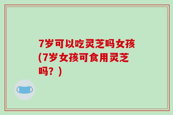 7岁可以吃灵芝吗女孩(7岁女孩可食用灵芝吗？)