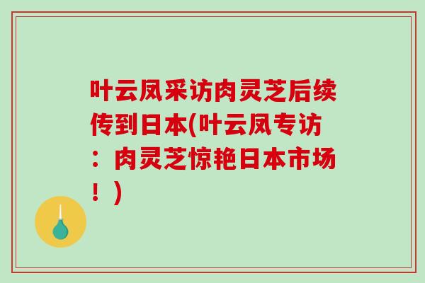 叶云凤采访肉灵芝后续传到日本(叶云凤专访:肉灵芝惊艳日本市场!) 叶云凤采访肉灵芝后续传到日本(叶云凤专访:肉灵芝惊艳日本市场!)