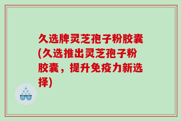 久选牌灵芝孢子粉胶囊(久选推出灵芝孢子粉胶囊，提升免疫力新选择)