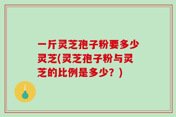 一斤灵芝孢子粉要多少灵芝(灵芝孢子粉与灵芝的比例是多少？)