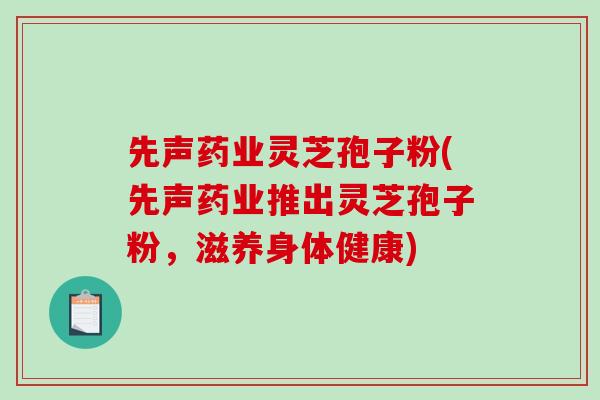 先声药业灵芝孢子粉(先声药业推出灵芝孢子粉，滋养身体健康)