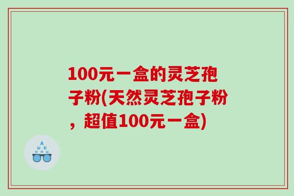 100元一盒的灵芝孢子粉(天然灵芝孢子粉，超值100元一盒)
