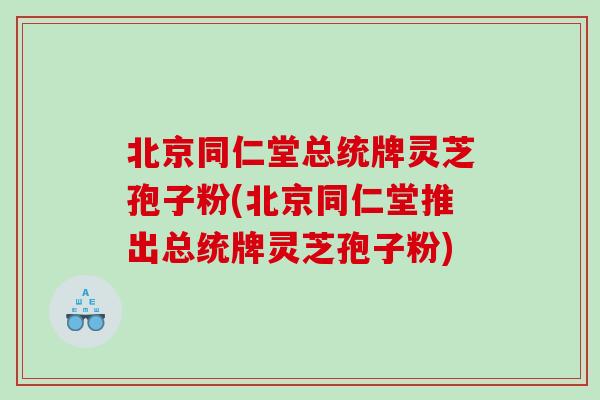 北京同仁堂总统牌灵芝孢子粉(北京同仁堂推出总统牌灵芝孢子粉)