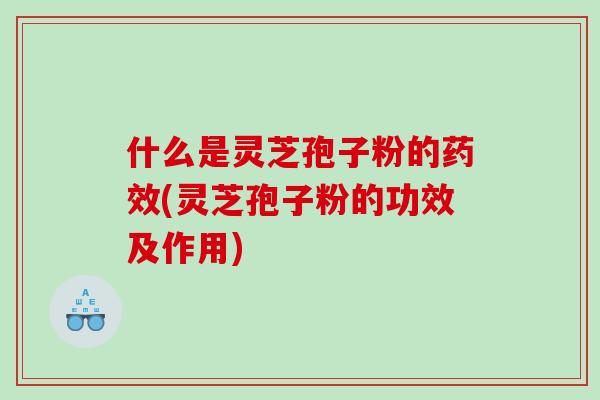 什么是灵芝孢子粉的药效(灵芝孢子粉的功效及作用)