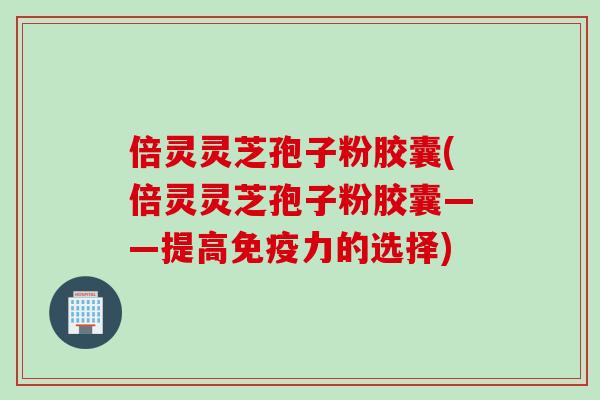 倍灵灵芝孢子粉胶囊(倍灵灵芝孢子粉胶囊——提高免疫力的选择)
