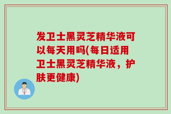 发卫士黑灵芝精华液可以每天用吗(每日适用卫士黑灵芝精华液，护肤更健康)