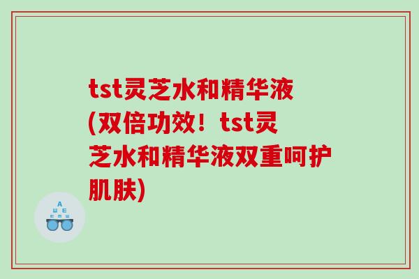 tst灵芝水和精华液(双倍功效！tst灵芝水和精华液双重呵护肌肤)