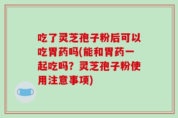 吃了灵芝孢子粉后可以吃胃药吗(能和胃药一起吃吗？灵芝孢子粉使用注意事项)