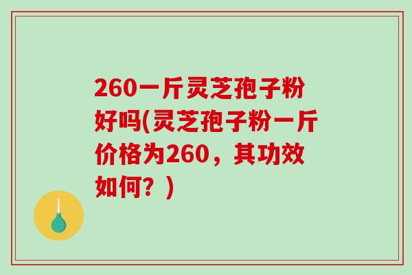 260一斤灵芝孢子粉好吗(灵芝孢子粉一斤价格为260，其功效如何？)
