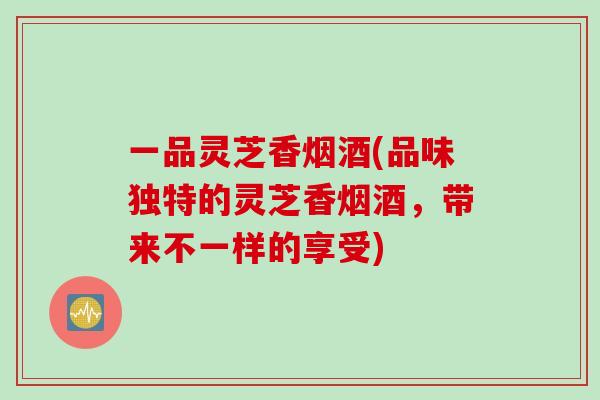 一品灵芝香烟酒(品味独特的灵芝香烟酒，带来不一样的享受)