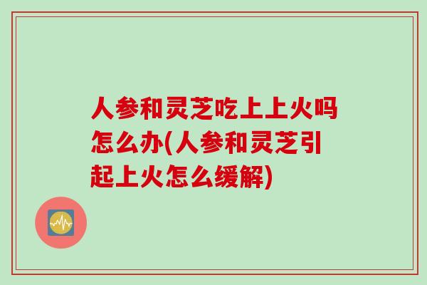 人参和灵芝吃上上火吗怎么办(人参和灵芝引起上火怎么缓解)