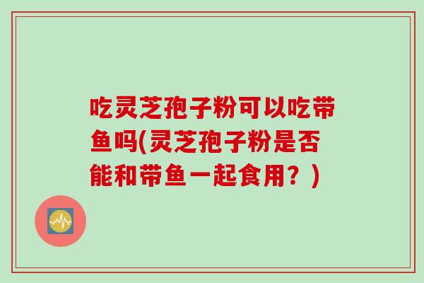 吃灵芝孢子粉可以吃带鱼吗(灵芝孢子粉是否能和带鱼一起食用？)