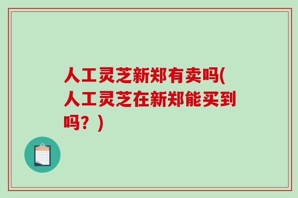 人工灵芝新郑有卖吗(人工灵芝在新郑能买到吗？)