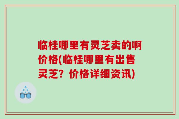 临桂哪里有灵芝卖的啊价格(临桂哪里有出售灵芝？价格详细资讯)