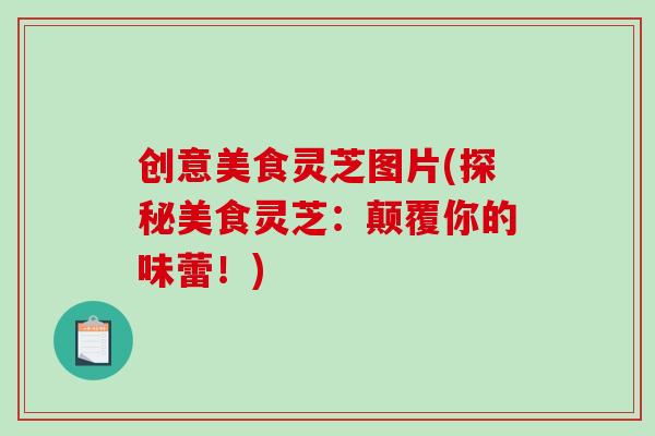 创意美食灵芝图片(探秘美食灵芝：颠覆你的味蕾！)