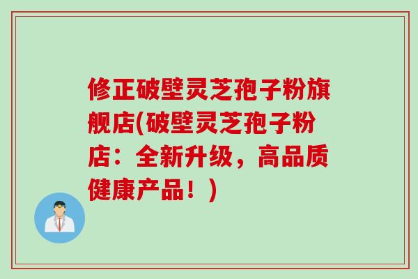 修正破壁灵芝孢子粉旗舰店(破壁灵芝孢子粉店：全新升级，高品质健康产品！)