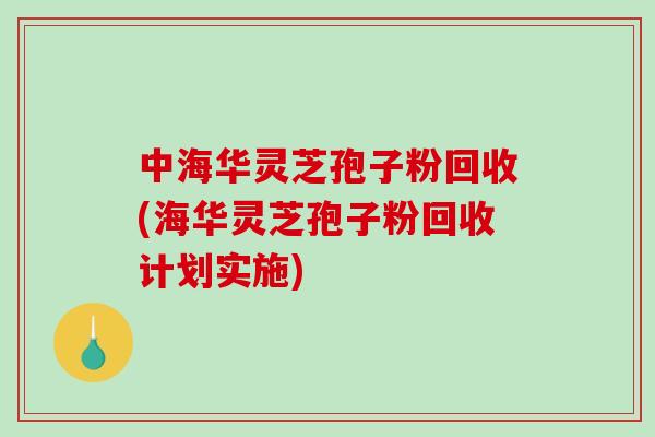 中海华灵芝孢子粉回收(海华灵芝孢子粉回收计划实施)