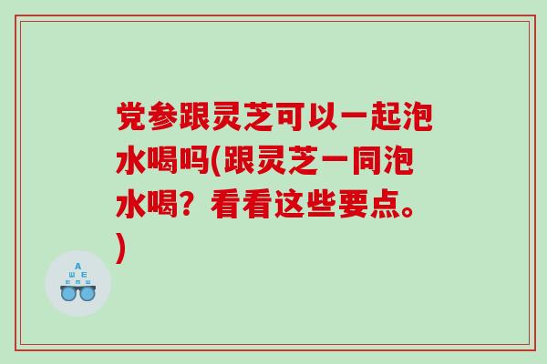 党参跟灵芝可以一起泡水喝吗(跟灵芝一同泡水喝？看看这些要点。)
