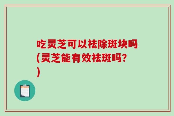 吃灵芝可以祛除斑块吗(灵芝能有效祛斑吗？)