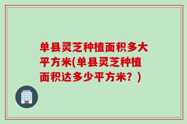 单县灵芝种植面积多大平方米(单县灵芝种植面积达多少平方米？)