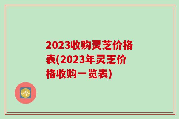 2023收购灵芝价格表(2023年灵芝价格收购一览表)