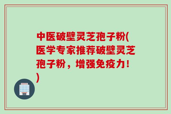 中医破壁灵芝孢子粉(医学专家推荐破壁灵芝孢子粉，增强免疫力！)
