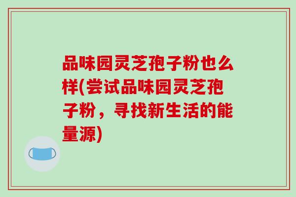 品味园灵芝孢子粉也么样(尝试品味园灵芝孢子粉，寻找新生活的能量源)