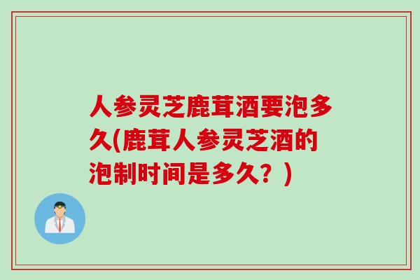 人参灵芝鹿茸酒要泡多久(鹿茸人参灵芝酒的泡制时间是多久？)