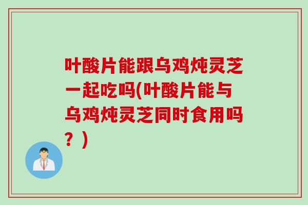 叶酸片能跟乌鸡炖灵芝一起吃吗(叶酸片能与乌鸡炖灵芝同时食用吗？)