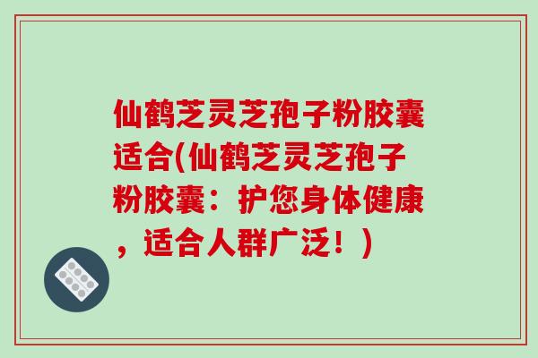 仙鹤芝灵芝孢子粉胶囊适合(仙鹤芝灵芝孢子粉胶囊：护您身体健康，适合人群广泛！)
