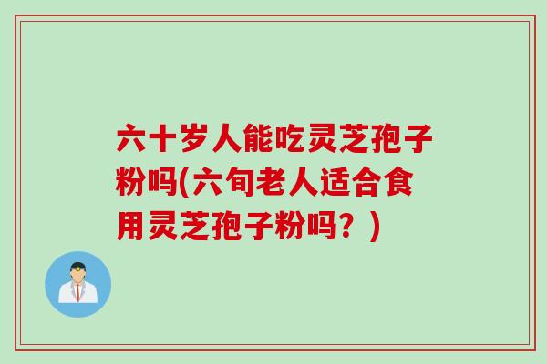 六十岁人能吃灵芝孢子粉吗(六旬老人适合食用灵芝孢子粉吗？)