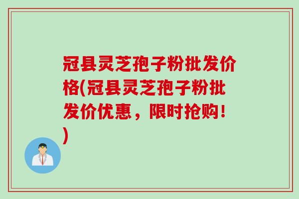 冠县灵芝孢子粉批发价格(冠县灵芝孢子粉批发价优惠，限时抢购！)