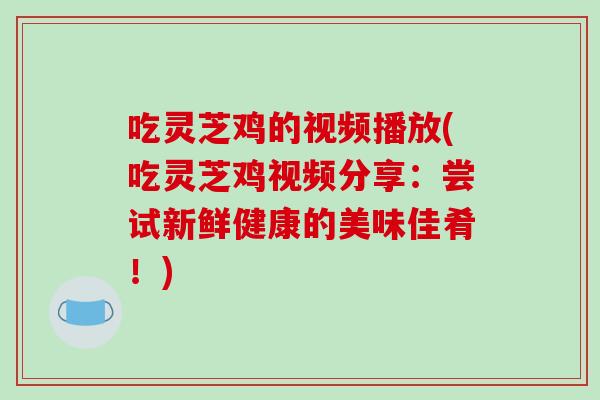 吃灵芝鸡的视频播放(吃灵芝鸡视频分享：尝试新鲜健康的美味佳肴！)