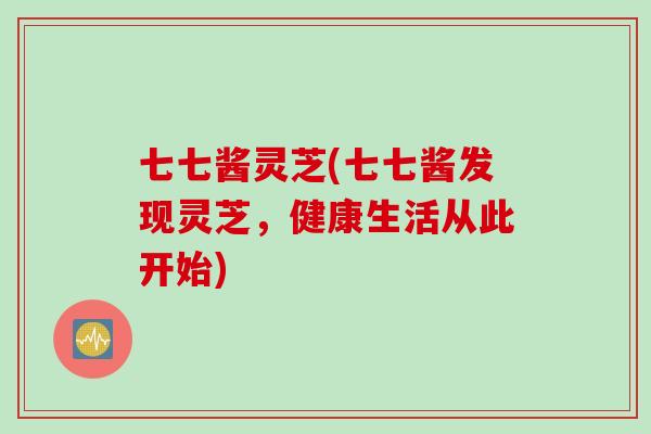 七七酱灵芝(七七酱发现灵芝，健康生活从此开始)