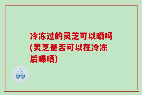 冷冻过的灵芝可以晒吗(灵芝是否可以在冷冻后曝晒)