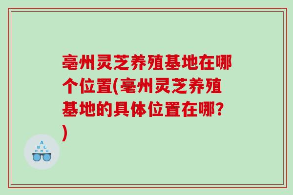 亳州灵芝养殖基地在哪个位置(亳州灵芝养殖基地的具体位置在哪？)