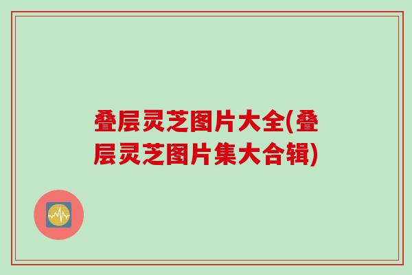 叠层灵芝图片大全(叠层灵芝图片集大合辑)