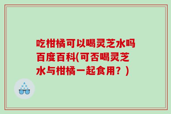 吃柑橘可以喝灵芝水吗百度百科(可否喝灵芝水与柑橘一起食用？)