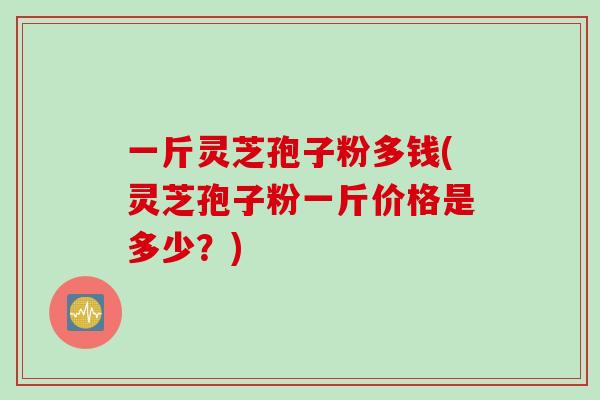 一斤灵芝孢子粉多钱(灵芝孢子粉一斤价格是多少？)