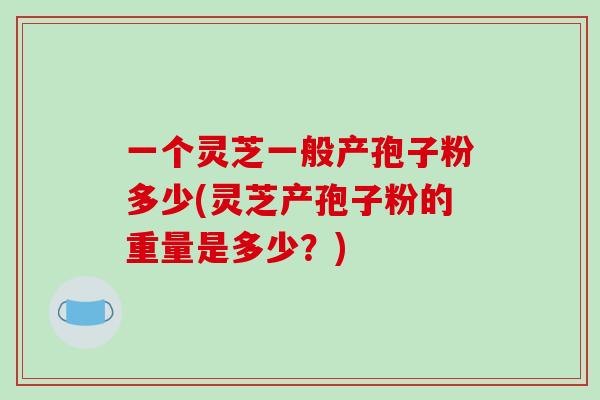 一个灵芝一般产孢子粉多少(灵芝产孢子粉的重量是多少？)