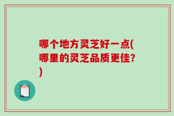哪个地方灵芝好一点(哪里的灵芝品质更佳？)