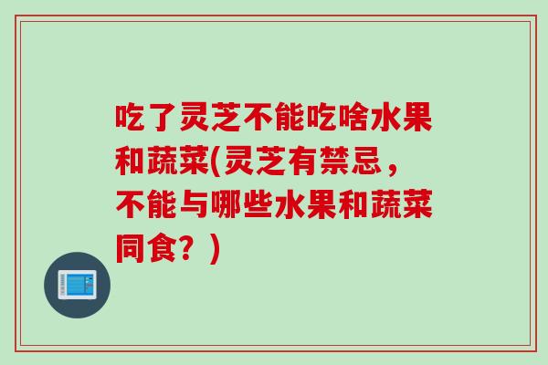 吃了灵芝不能吃啥水果和蔬菜(灵芝有禁忌，不能与哪些水果和蔬菜同食？)