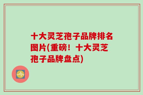 十大灵芝孢子品牌排名图片(重磅！十大灵芝孢子品牌盘点)