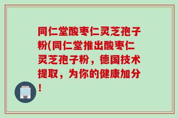 同仁堂酸枣仁灵芝孢子粉(同仁堂推出酸枣仁灵芝孢子粉，德国技术提取，为你的健康加分！