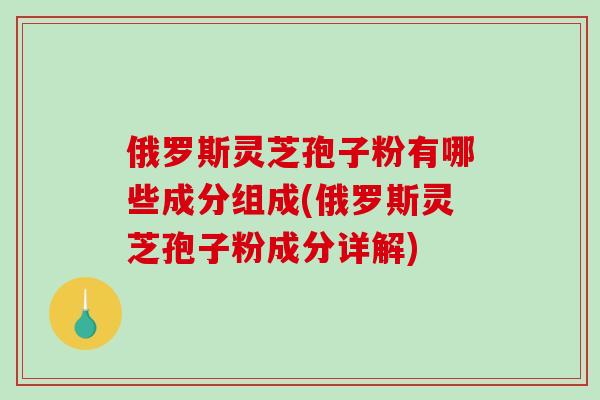 俄罗斯灵芝孢子粉有哪些成分组成(俄罗斯灵芝孢子粉成分详解)