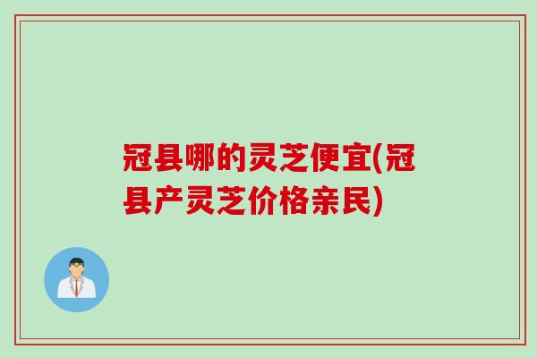 冠县哪的灵芝便宜(冠县产灵芝价格亲民)
