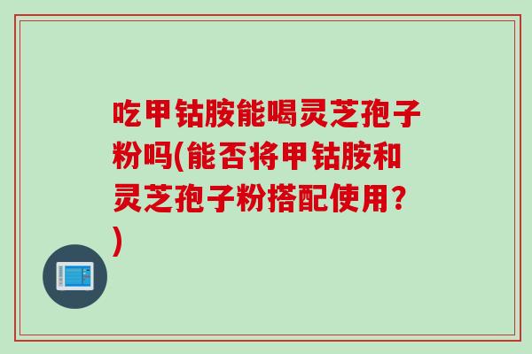 吃甲钴胺能喝灵芝孢子粉吗(能否将甲钴胺和灵芝孢子粉搭配使用?) 吃甲钴胺能喝灵芝孢子粉吗(能否将甲钴胺和灵芝孢子粉搭配使用?)