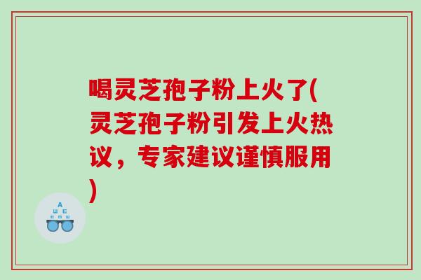 喝灵芝孢子粉上火了(灵芝孢子粉引发上火热议，专家建议谨慎服用)