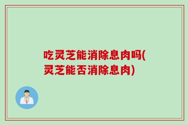 吃灵芝能消除息肉吗(灵芝能否消除息肉)