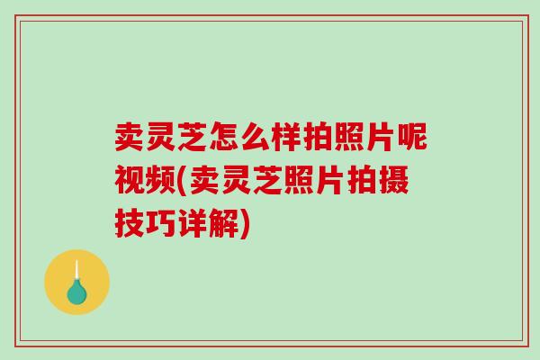 卖灵芝怎么样拍照片呢视频(卖灵芝照片拍摄技巧详解)
